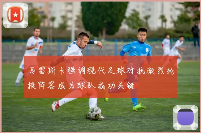 马雷斯卡强调现代足球对抗激烈轮换阵容成为球队成功关键