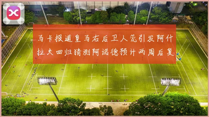 马卡报道皇马右后卫人荒引发阿什拉夫回归猜测阿诺德预计两周后复出