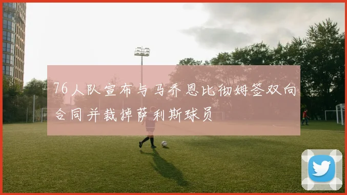 76人队宣布与马乔恩比彻姆签双向合同并裁掉萨利斯球员