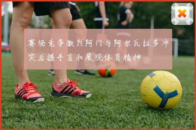 赛场竞争激烈阿门与阿尔瓦拉多冲突后握手言和展现体育精神
