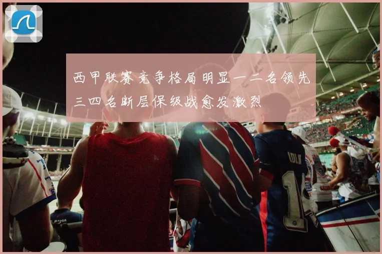 西甲联赛竞争格局明显一二名领先三四名断层保级战愈发激烈