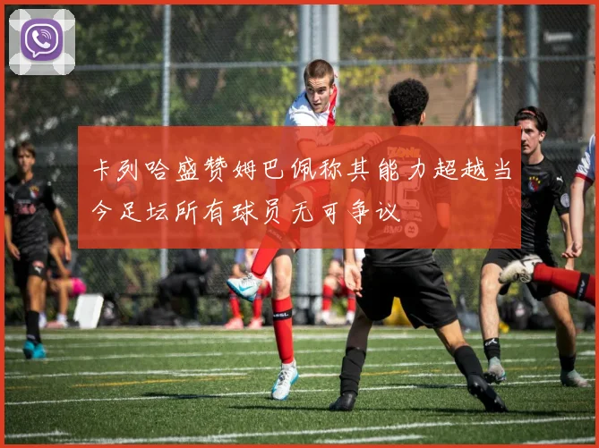 卡列哈盛赞姆巴佩称其能力超越当今足坛所有球员无可争议
