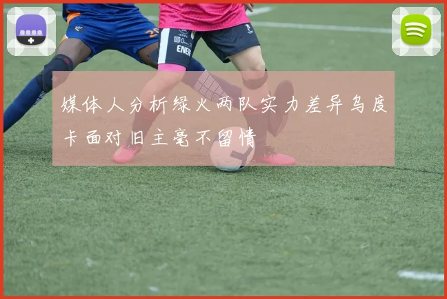 媒体人分析绿火两队实力差异乌度卡面对旧主毫不留情