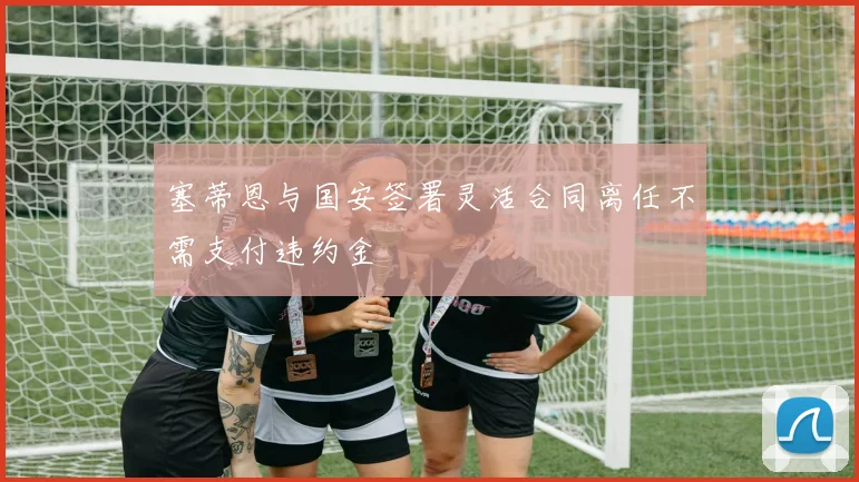 塞蒂恩与国安签署灵活合同离任不需支付违约金