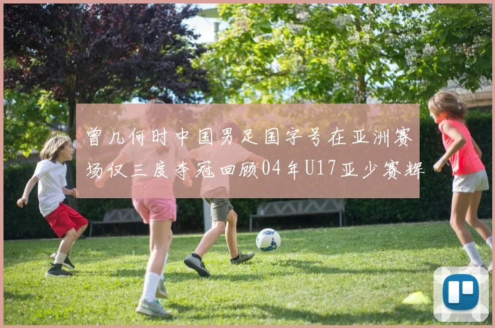 曾几何时中国男足国字号在亚洲赛场仅三度夺冠回顾04年U17亚少赛辉煌时刻
