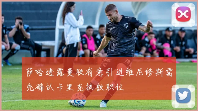 萨哈透露曼联有意引进维尼修斯需先确认卡里克执教职位