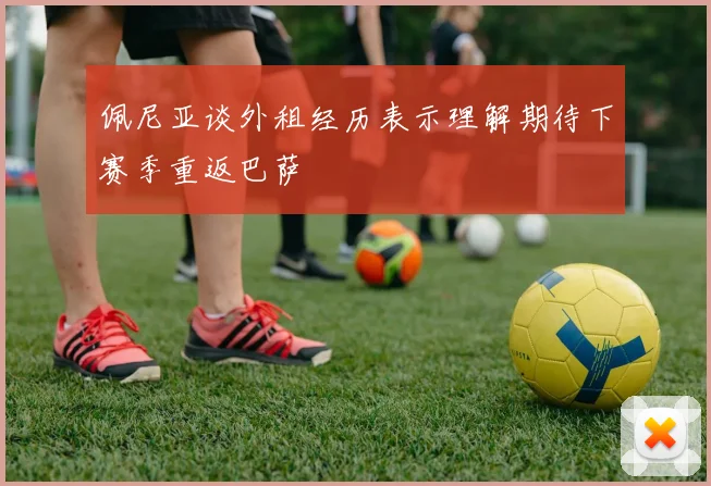 佩尼亚谈外租经历表示理解期待下赛季重返巴萨