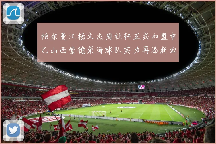 帕尔曼江杨文杰周祉轩正式加盟中乙山西崇德荣海球队实力再添新血