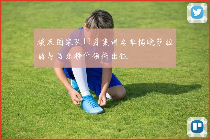 埃及国家队11月集训名单揭晓萨拉赫与马尔穆什领衔出征