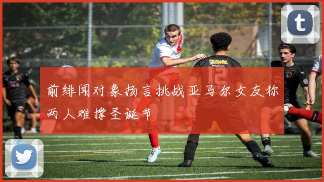 前绯闻对象扬言挑战亚马尔女友称两人难撑圣诞节