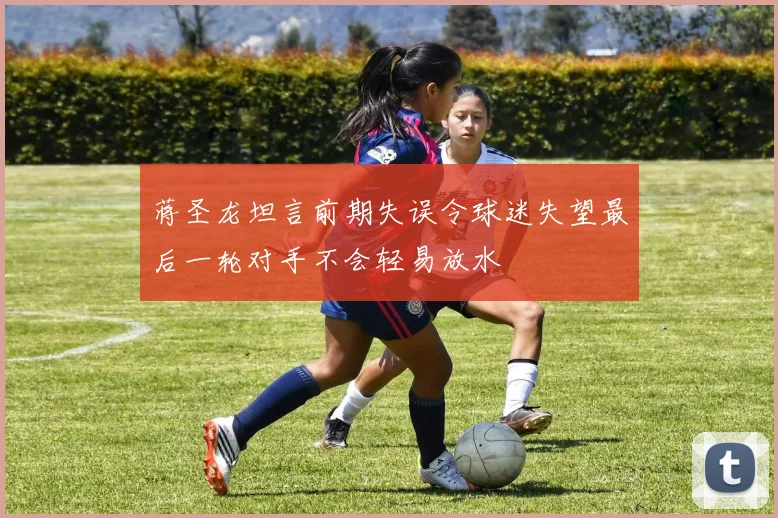 蒋圣龙坦言前期失误令球迷失望最后一轮对手不会轻易放水