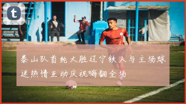 泰山队首轮大胜辽宁铁人与主场球迷热情互动庆祝嗨翻全场
