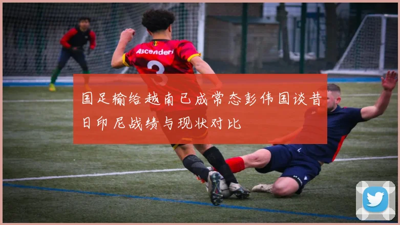 国足输给越南已成常态彭伟国谈昔日印尼战绩与现状对比