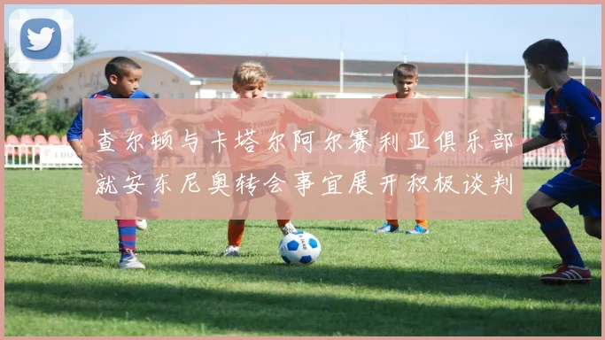 查尔顿与卡塔尔阿尔赛利亚俱乐部就安东尼奥转会事宜展开积极谈判
