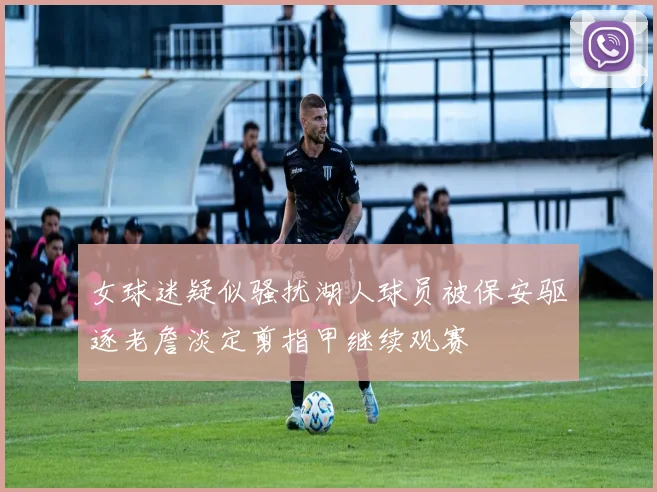 女球迷疑似骚扰湖人球员被保安驱逐老詹淡定剪指甲继续观赛
