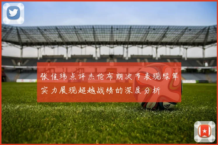 张佳玮点评杰伦布朗次节表现绿军实力展现超越战绩的深度分析