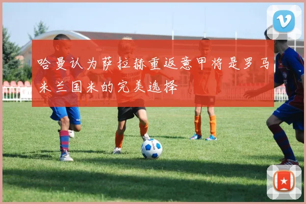 哈曼认为萨拉赫重返意甲将是罗马米兰国米的完美选择
