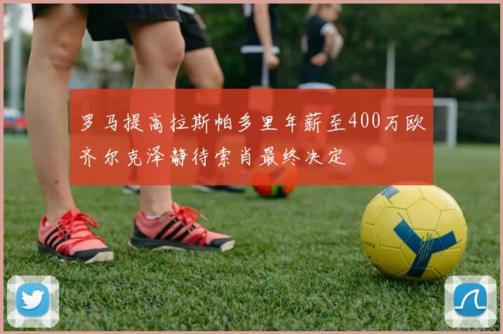 罗马提高拉斯帕多里年薪至400万欧齐尔克泽静待索肖最终决定