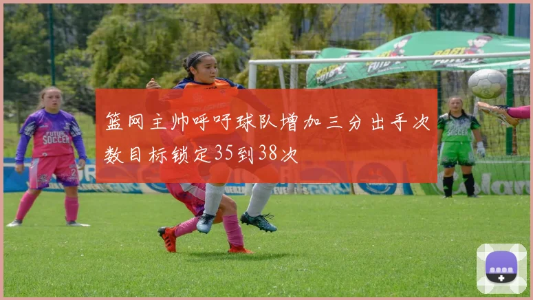 篮网主帅呼吁球队增加三分出手次数目标锁定35到38次