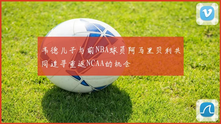 韦德儿子与前NBA球员阿马里贝利共同追寻重返NCAA的机会