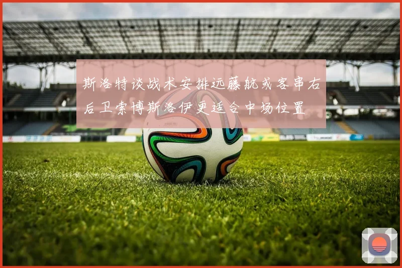 斯洛特谈战术安排远藤航或客串右后卫索博斯洛伊更适合中场位置