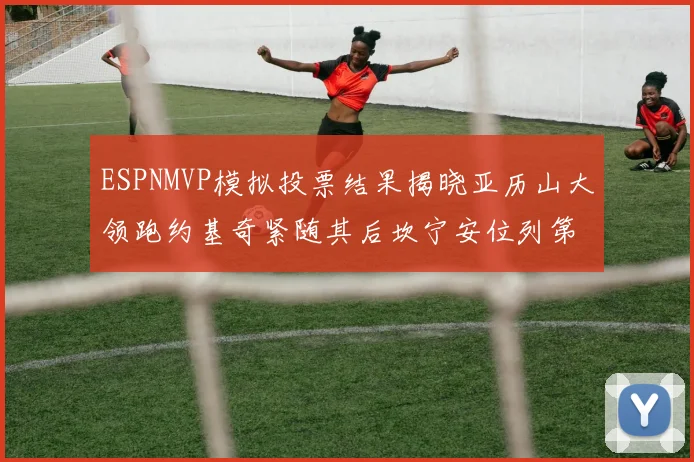 ESPNMVP模拟投票结果揭晓亚历山大领跑约基奇紧随其后坎宁安位列第三