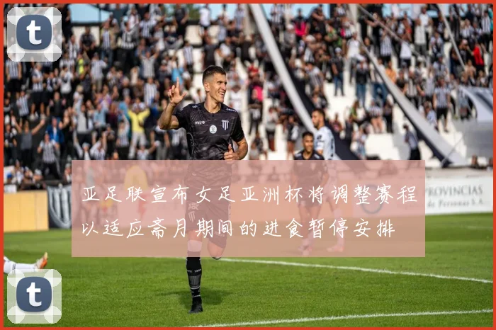 亚足联宣布女足亚洲杯将调整赛程以适应斋月期间的进食暂停安排