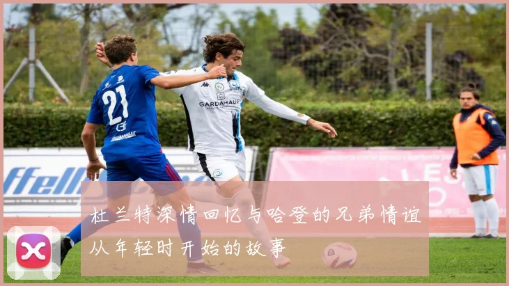 杜兰特深情回忆与哈登的兄弟情谊从年轻时开始的故事