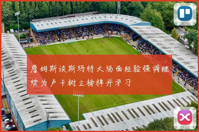 詹姆斯谈斯玛特大场面经验强调继续为卢卡树立榜样并学习
