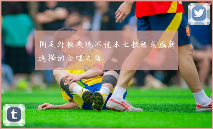 国足外教表现不佳本土教练或成新选择的合理之路