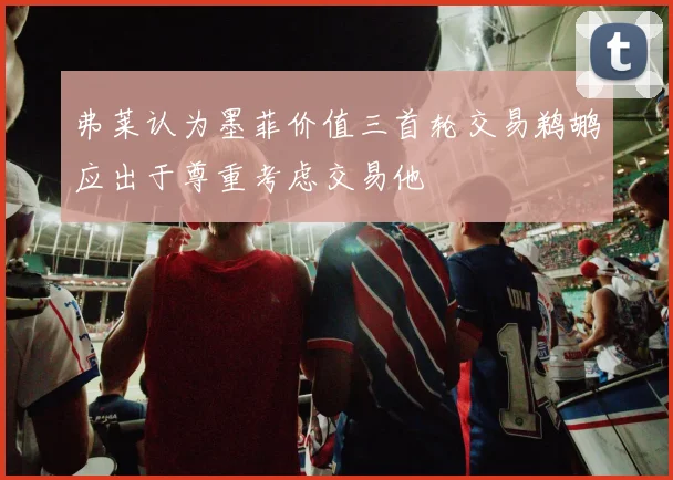 弗莱认为墨菲价值三首轮交易鹈鹕应出于尊重考虑交易他