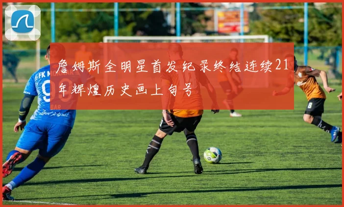 詹姆斯全明星首发纪录终结连续21年辉煌历史画上句号
