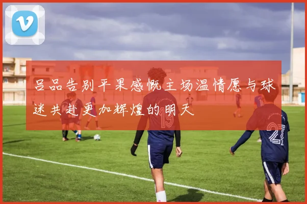 吕品告别平果感慨主场温情愿与球迷共赴更加辉煌的明天