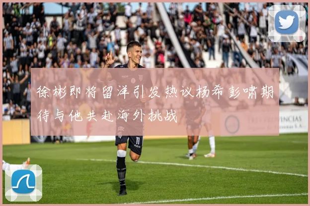 徐彬即将留洋引发热议杨希彭啸期待与他共赴海外挑战