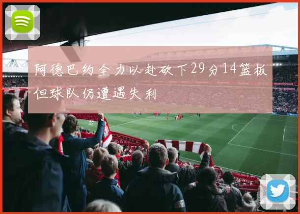 阿德巴约全力以赴砍下29分14篮板但球队仍遭遇失利